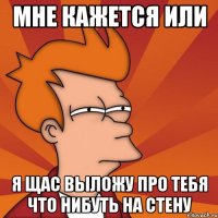 Мне кажется или я щас выложу про тебя что нибуть на стену