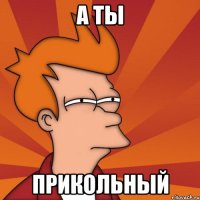 а ты прикольный