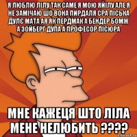 я люблю лілу так саме я мою яйілу але я не замічаю шо вона пирдаля сра піська дулє мата ая як пердмак а бендер бомж а зойберг дупа а професор пісюра мне кажеця што ліла мене нелюбить ????