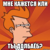 МНЕ КАЖЕТСЯ ИЛИ ТЫ ДОЛБАЁБ?