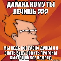 Дайана кому ты лечишь ??? мы ведь все равно дунем и я опять буду ловить прогоны смотря на все подряд