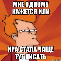 мне одному кажется или ИРА СТАЛА ЧАЩЕ ТУТ ПИСАТЬ