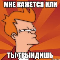 мне кажется или ты трындишь