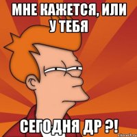 мне кажется, или у тебя Сегодня ДР ?!