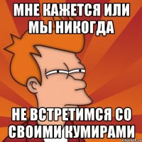 мне кажется или мы никогда не встретимся со своими кумирами