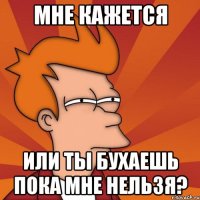 мне кажется или ты бухаешь пока мне нельзя?
