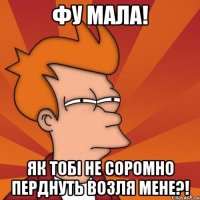 фу мала! як тобі не соромно перднуть возля мене?!