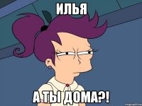 Илья А ты дома?!