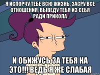 Я испорчу тебе всю жизнь, засру все отношения, выведу тебя из себя ради прикола и обижусь за тебя на это!!! Ведь я же слабая