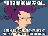 моя знайома??хм... в мене всі знають українську мову!а ти бачу нее так шо пака!