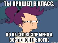 Ты пришел в класс, но не сел возле меня,а возле новенького(