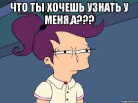 Что ты хочешь узнать у меня,а??? 