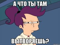 А что ты там вытворяешь?