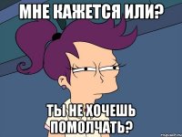 Мне кажется или? Ты не хочешь помолчать?