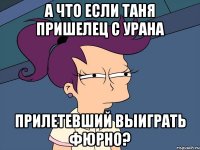 А что если Таня пришелец с урана прилетевший выиграть Фюрно?