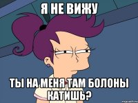 Я не вижу Ты на меня там Болоны катишь?