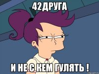 42друга И НЕ С КЕМ ГУЛЯТЬ !