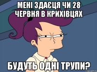 Мені здаєця чи 28 червня в крихівцях будуть одні трупи?