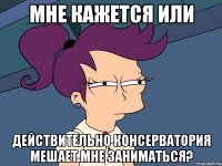 Мне кажется или действительно консерватория мешает мне заниматься?