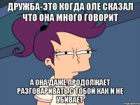 дружба-это когда Оле сказал что она много говорит а она даже продолжает разговаривать с тобой как и не убивает