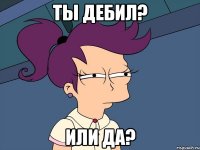 Ты дебил? Или да?