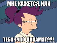 мне кажется, или ТЕБЯ ТУПО ДИНАМЯТ??!