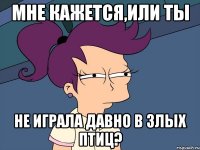 мне кажется,или ты не играла давно в злых птиц?