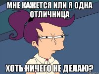 Мне кажется или я одна отличница хоть ничего не делаю?