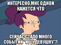 Интересно,мне одной кажется что сейчас стало много событий "Ищу девушку"?