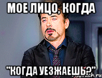 мое лицо, когда "когда уезжаешь?"