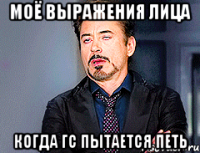 Моё выражения лица Когда ГС пытается петь
