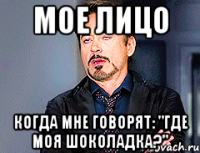 мое лицо когда мне говорят: "где моя шоколадка?"