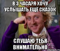 в 3 часа?я хочу услышать ещё сказок слушаю тебя внимательно