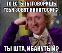 То есть ты говоришь тебя зовут Никитосик? Ты шта, ибанутый?