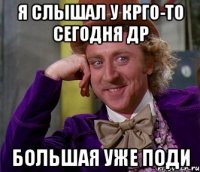 я слышал у крго-то сегодня др большая уже поди