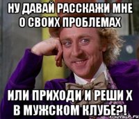 Ну давай расскажи мне о своих проблемах Или приходи и реши х в Мужском клубе?!