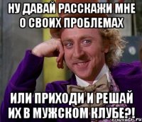 Ну давай расскажи мне о своих проблемах Или приходи и решай их в Мужском клубе?!