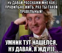 Ну давай расскажи мне как правильно жить, раз ты такой правельный! Умник тут нашелся, ну давай, я жду!))