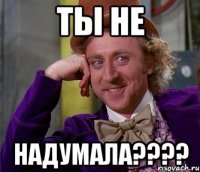 Ты не НАДУМАЛА????