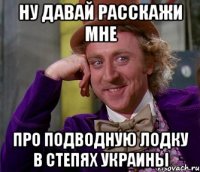 Ну давай расскажи мне про подводную лодку в степях украины