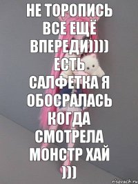 Не торопись все ещё впереди)))) Есть салфетка я обосралась когда смотрела МОНСТР ХАЙ )))