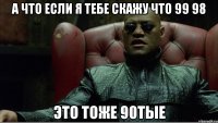 а что если я тебе скажу что 99 98 это тоже 90тые