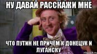 Ну давай расскажи мне что Путин не причём к Донецук и Луганску
