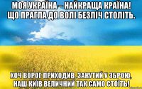 МОЯ УКРАЇНА – НАЙКРАЩА КРАЇНА! ЩО ПРАГЛА ДО ВОЛІ БЕЗЛІЧ СТОЛІТЬ. ХОЧ ВОРОГ ПРИХОДИВ, ЗАКУТИЙ У ЗБРОЮ, НАШ КИЇВ ВЕЛИЧНИЙ ТАК САМО СТОЇТЬ!