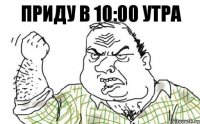 ПРИДУ В 10:00 УТРА