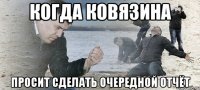 Когда Ковязина просит сделать очередной отчёт