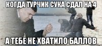 Когда Турчик сука сдал на 4 А тебе не хватило баллов