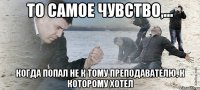 То самое чувство,... когда попал не к тому преподавателю, к которому хотел