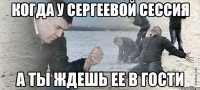 Когда у Сергеевой сессия а ты ждешь ее в гости