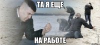 та я еще на работе